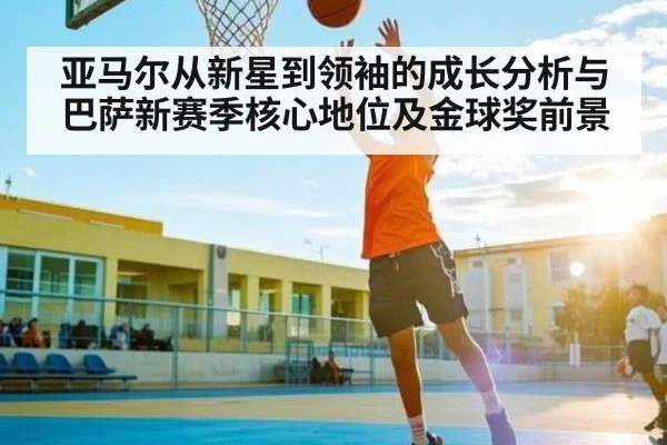 亚马尔从新星到领袖的成长分析与巴萨新赛季核心地位及金球奖前景