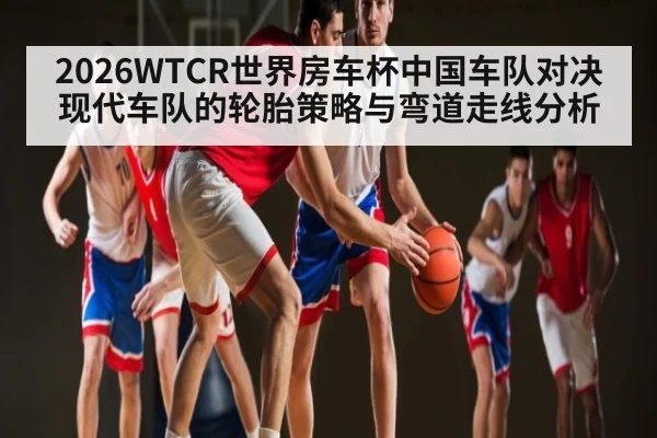 2026WTCR世界房车杯中国车队对决现代车队的轮胎策略与弯道走线分析